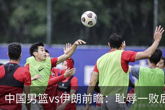 中国男篮vs伊朗前瞻：耻辱一败后需振作 胡金秋率队全力争铜牌